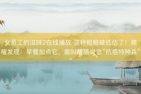 女员工的滋味2在线播放 这种粗粮被低估了！商榷发现：早餐加点它，能叫醒肠说念“抗癌特种兵”