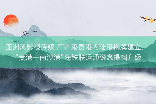亚洲风影视传媒 广州港贵港内陆港揭牌建立， “贵港—南沙港”海铁联运通说念提档升级
