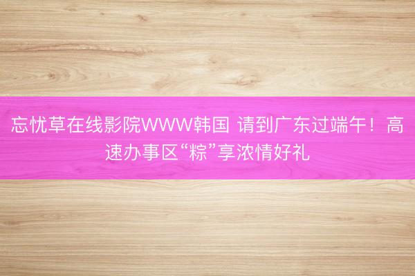 忘忧草在线影院WWW韩国 请到广东过端午！高速办事区“粽”享浓情好礼