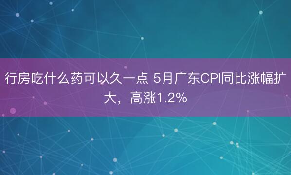行房吃什么药可以久一点 5月广东CPI同比涨幅扩大，高涨1.2%