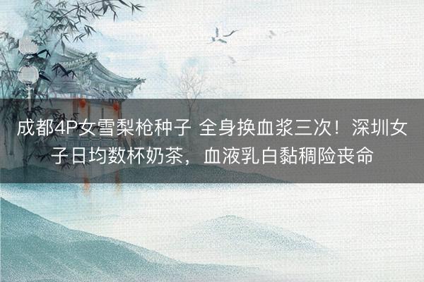 成都4P女雪梨枪种子 全身换血浆三次！深圳女子日均数杯奶茶，血液乳白黏稠险丧命