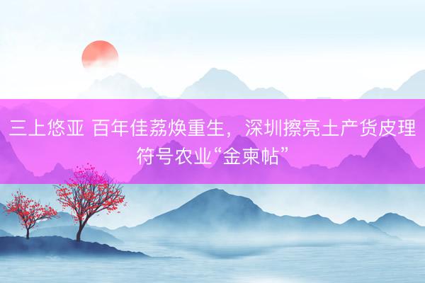三上悠亚 百年佳荔焕重生，深圳擦亮土产货皮理符号农业“金柬帖”