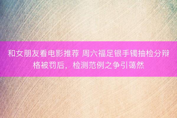 和女朋友看电影推荐 周六福足银手镯抽检分辩格被罚后，检测范例之争引蔼然
