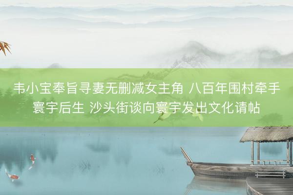 韦小宝奉旨寻妻无删减女主角 八百年围村牵手寰宇后生 沙头街谈向寰宇发出文化请帖