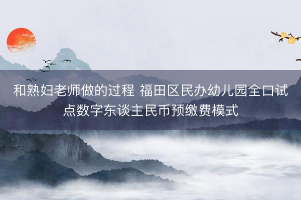 和熟妇老师做的过程 福田区民办幼儿园全口试点数字东谈主民币预缴费模式