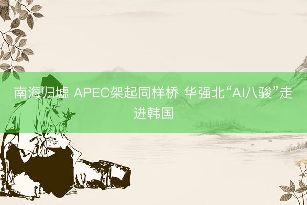 南海归墟 APEC架起同样桥 华强北“AI八骏”走进韩国
