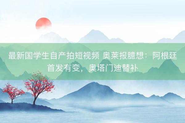 最新国学生自产拍短视频 奥莱报臆想:阿根廷首发有变,奥塔门迪替补