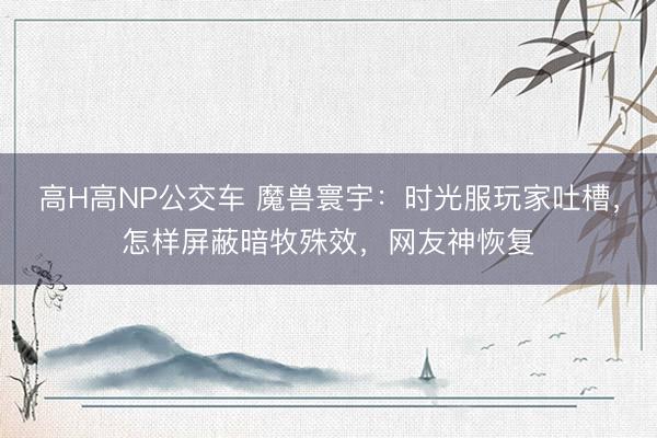 高H高NP公交车 魔兽寰宇：时光服玩家吐槽，怎样屏蔽暗牧殊效，网友神恢复