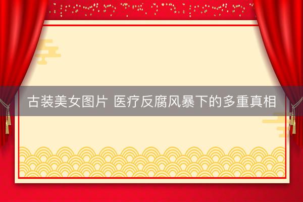 古装美女图片 医疗反腐风暴下的多重真相
