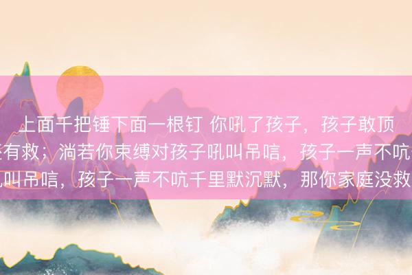 上面千把锤下面一根钉 你吼了孩子,孩子敢顶撞,发挥你这个家庭还有救;淌若你束缚对孩子吼叫吊唁,孩子一声不吭千里默沉默,那你家庭没救了