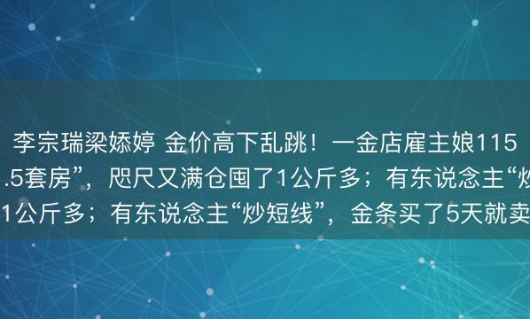 李宗瑞梁婖婷 金价高下乱跳！一金店雇主娘1150元高位囤金割肉亏“1.5套房”，咫尺又满仓囤了1公斤多；有东说念主“炒短线”，金条买了5天就卖掉