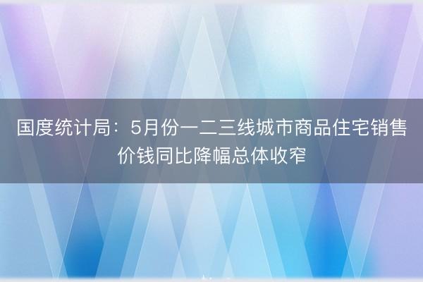 国度统计局：5月份一二三线城市商品住宅销售价钱同比降幅总体收窄