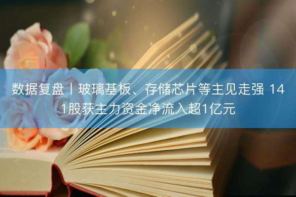 数据复盘丨玻璃基板、存储芯片等主见走强 141股获主力资金净流入超1亿元