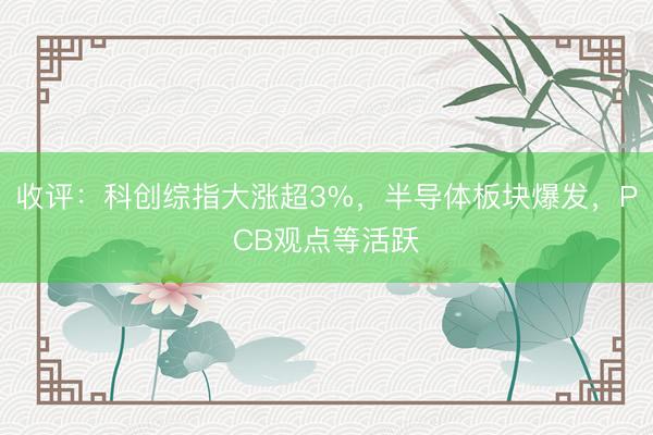 收评：科创综指大涨超3%，半导体板块爆发，PCB观点等活跃