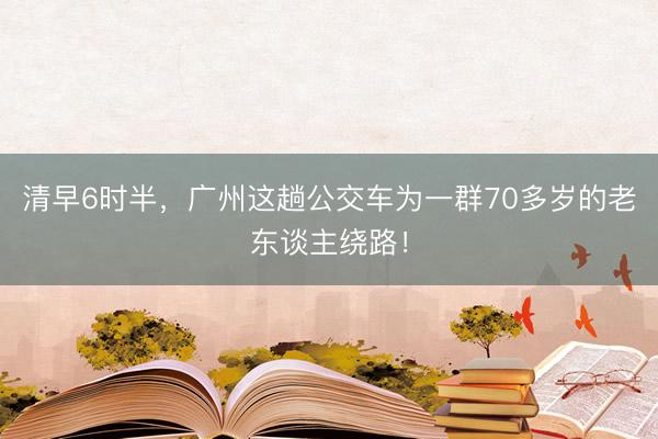 清早6时半，广州这趟公交车为一群70多岁的老东谈主绕路！