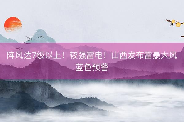 阵风达7级以上！较强雷电！山西发布雷暴大风蓝色预警