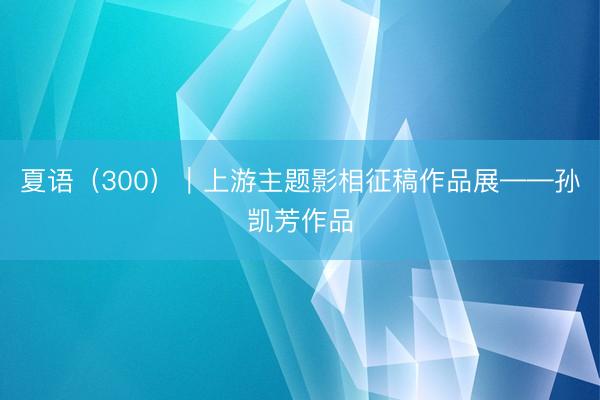 夏语（300）｜上游主题影相征稿作品展——孙凯芳作品