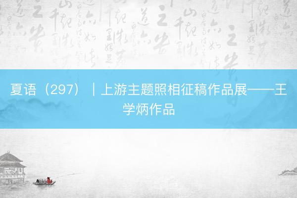 夏语（297）｜上游主题照相征稿作品展——王学炳作品