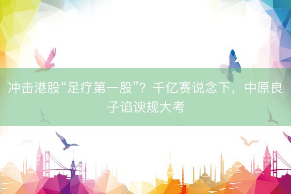 冲击港股“足疗第一股”？千亿赛说念下，中原良子谄谀规大考