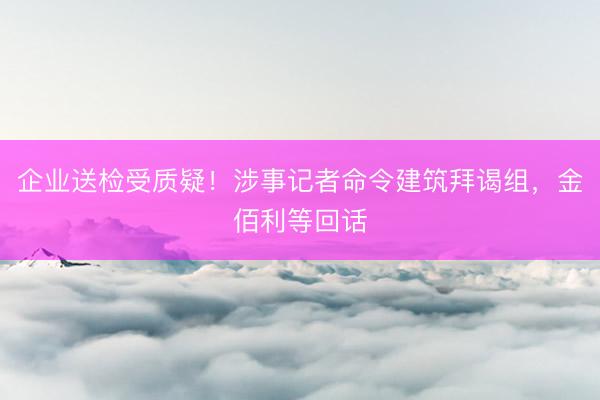 企业送检受质疑！涉事记者命令建筑拜谒组，金佰利等回话