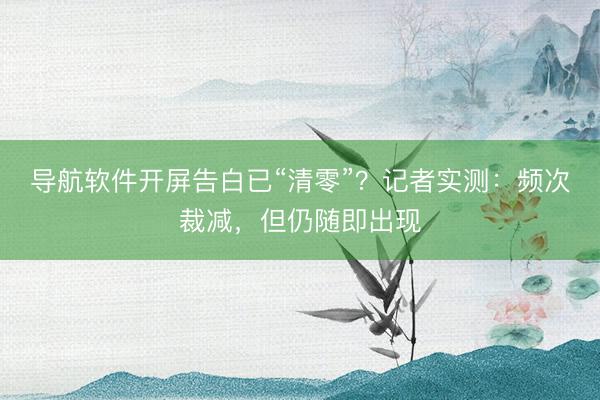 导航软件开屏告白已“清零”？记者实测：频次裁减，但仍随即出现